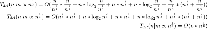 T_{del}(n|m \propto n^\frac{1}{3}) = O(\frac{n}{n^\frac{1}{3}} *
\frac{n}{n^\frac{1}{3}} + n * \log_2{\frac{n}{n^\frac{1}{3}}} + n *
n^\frac{1}{3} + n * \log_2{\frac{n}{n^\frac{1}{3}}} +
\frac{n}{n^\frac{1}{3}} * (n^\frac{1}{3} + \frac{n}{n^\frac{1}{3}}))
T_{del}(n|m \propto n^\frac{1}{3}) = O(n^\frac{2}{3} * n^\frac{2}{3} +
n * \log_2{n^\frac{2}{3}} + n * n^\frac{1}{3} + n * \log_2{n^\frac{2}{3}} +
n^\frac{2}{3} * (n^\frac{1}{3} + n^\frac{2}{3}))
T_{del}(n|m \propto n^\frac{1}{3}) = O(n * n^\frac{1}{3})